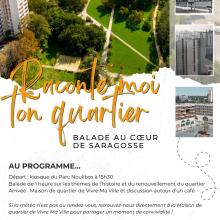 Raconte-moi ton quartier : Balade au cœur de Saragosse Affiche annonçant l’événement “Raconte-moi ton quartier – Balade au cœur de Saragosse” le mercredi 5 novembre à 15h30. Départ à 15h30 du kiosque du parc Noulibos pour une balade d’une heure sur l’histoire et le renouvellement du quartier, suivie d’une discussion à la Maison de quartier Vivre Ma Ville autour d’un café. En cas de pluie, rendez-vous directement à la Maison de quartier de Vivre Ma Ville pour partager un moment de convivialité. Contact : vivremaville.coordination@gmail.com - 05 59 30 76 44