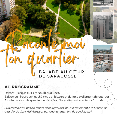 Raconte-moi ton quartier : Balade au cœur de Saragosse Affiche annonçant l’événement “Raconte-moi ton quartier – Balade au cœur de Saragosse” le mercredi 5 novembre à 15h30. Départ à 15h30 du kiosque du parc Noulibos pour une balade d’une heure sur l’histoire et le renouvellement du quartier, suivie d’une discussion à la Maison de quartier Vivre Ma Ville autour d’un café. En cas de pluie, rendez-vous directement à la Maison de quartier de Vivre Ma Ville pour partager un moment de convivialité. Contact : vivremaville.coordination@gmail.com - 05 59 30 76 44